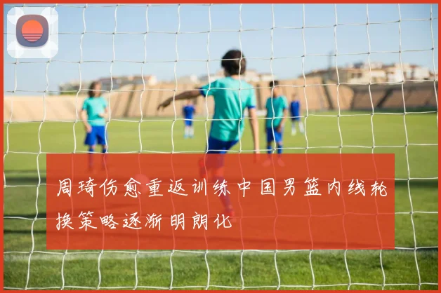 周琦伤愈重返训练中国男篮内线轮换策略逐渐明朗化