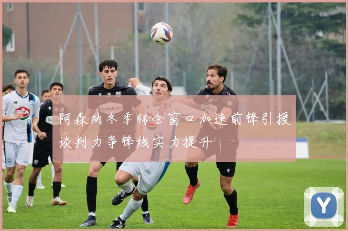阿森纳冬季转会窗口加速前锋引援谈判力争锋线实力提升