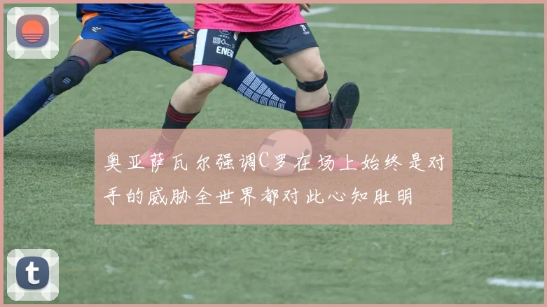 奥亚萨瓦尔强调C罗在场上始终是对手的威胁全世界都对此心知肚明