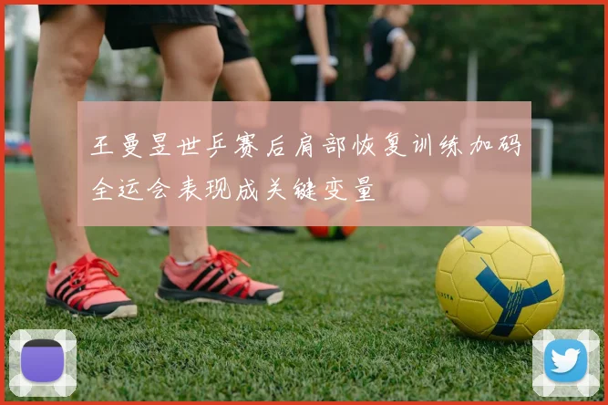 王曼昱世乒赛后肩部恢复训练加码全运会表现成关键变量